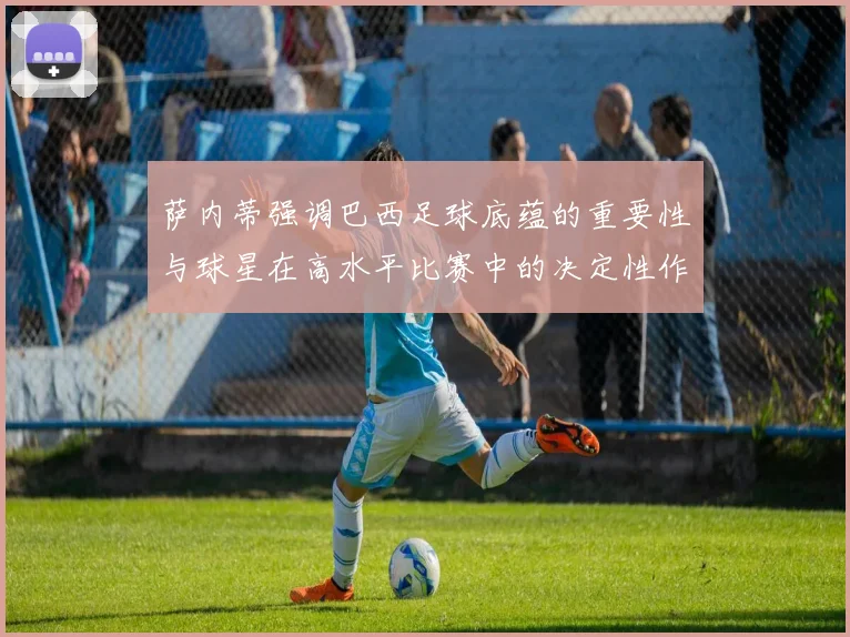 萨内蒂强调巴西足球底蕴的重要性与球星在高水平比赛中的决定性作用