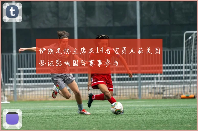 伊朗足协主席及14名官员未获美国签证影响国际赛事参与