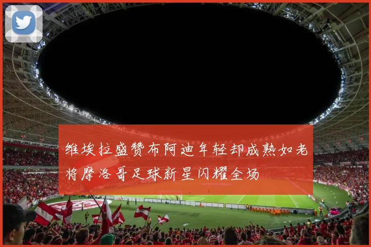 维埃拉盛赞布阿迪年轻却成熟如老将摩洛哥足球新星闪耀全场