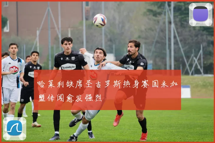 哈莱利缺席圣吉罗斯热身赛国米加盟传闻愈发强烈