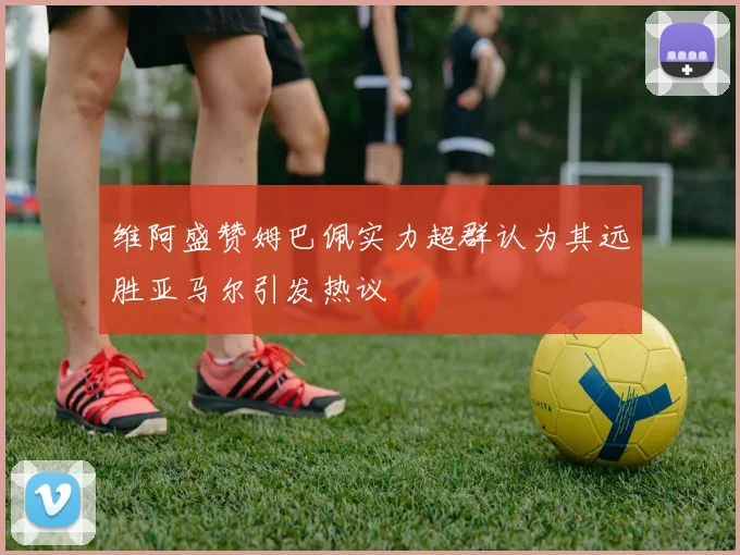 维阿盛赞姆巴佩实力超群认为其远胜亚马尔引发热议