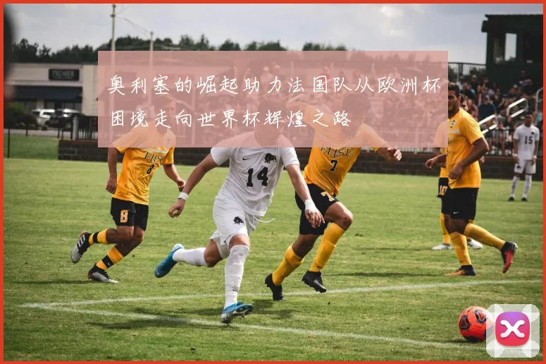 奥利塞的崛起助力法国队从欧洲杯困境走向世界杯辉煌之路
