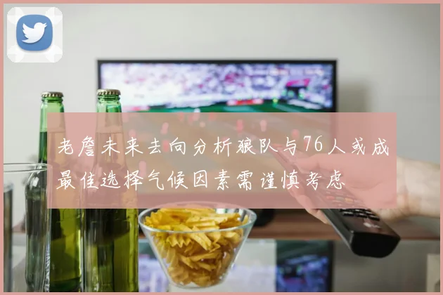 老詹未来去向分析狼队与76人或成最佳选择气候因素需谨慎考虑