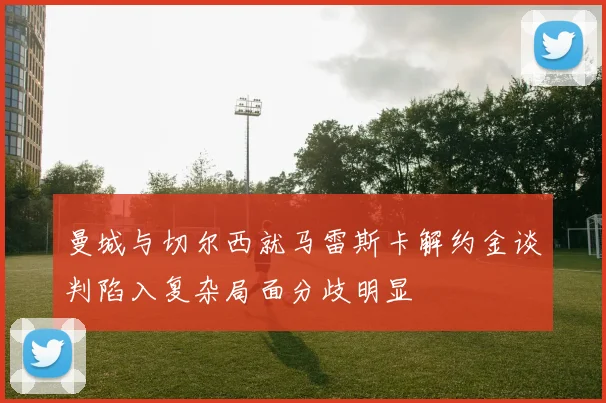 曼城与切尔西就马雷斯卡解约金谈判陷入复杂局面分歧明显