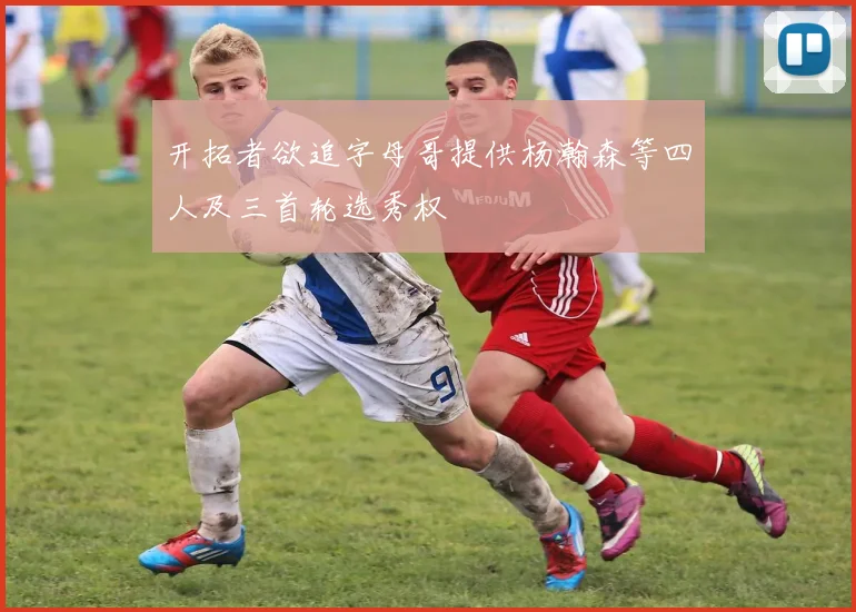 开拓者欲追字母哥提供杨瀚森等四人及三首轮选秀权