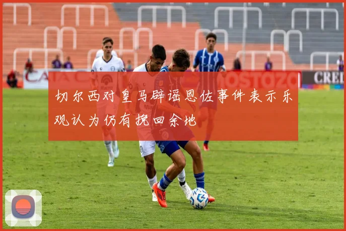 切尔西对皇马辟谣恩佐事件表示乐观认为仍有挽回余地