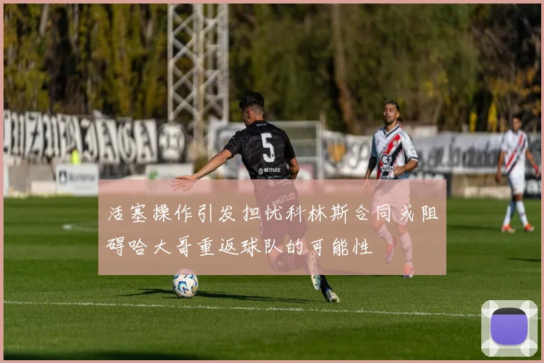 活塞操作引发担忧科林斯合同或阻碍哈大哥重返球队的可能性
