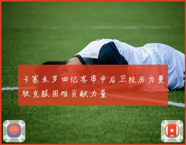 卡塞米罗回忆客串中后卫经历为曼联克服困难贡献力量