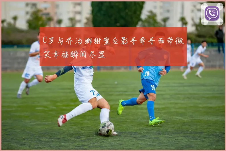 C罗与乔治娜甜蜜合影手牵手面带微笑幸福瞬间尽显